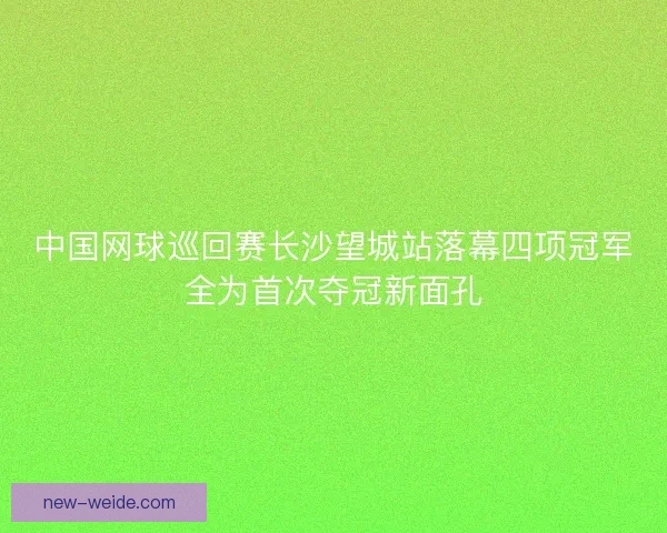 中国网球巡回赛长沙望城站落幕四项冠军全为首次夺冠新面孔 中国网球巡回赛长沙望城站落幕四项冠军全为首次夺冠新面孔
