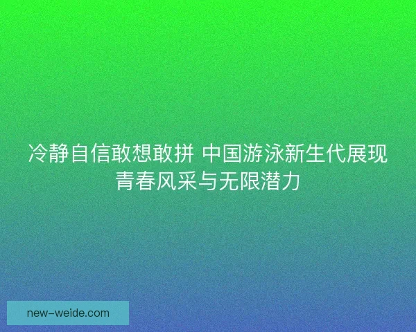 冷静自信敢想敢拼 中国游泳新生代展现青春风采与无限潜力