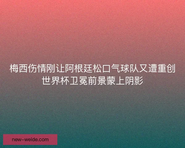 梅西伤情刚让阿根廷松口气球队又遭重创世界杯卫冕前景蒙上阴影