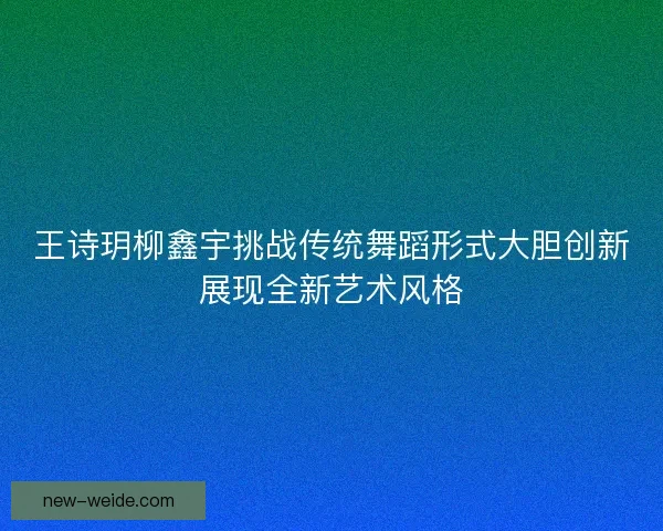 王诗玥柳鑫宇挑战传统舞蹈形式大胆创新展现全新艺术风格