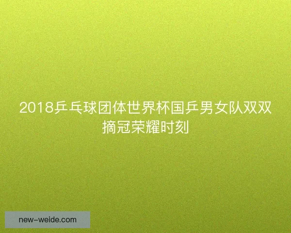 2018乒乓球团体世界杯国乒男女队双双摘冠荣耀时刻 2018乒乓球团体世界杯国乒男女队双双摘冠荣耀时刻