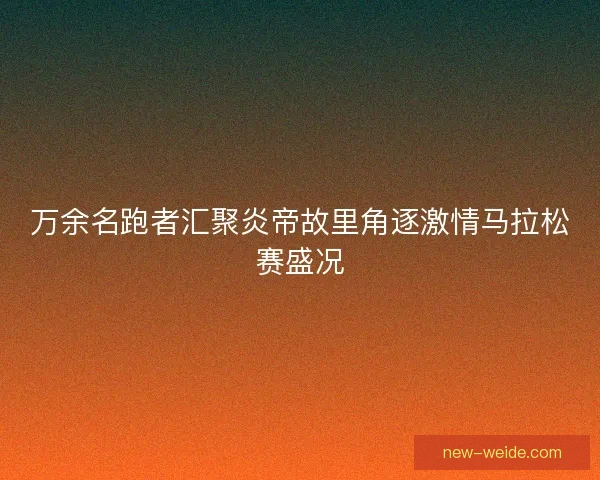 万余名跑者汇聚炎帝故里角逐激情马拉松赛盛况 万余名跑者汇聚炎帝故里角逐激情马拉松赛盛况