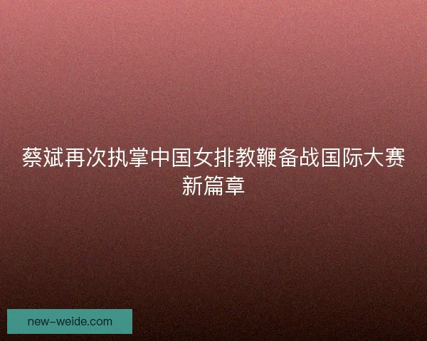 蔡斌再次执掌中国女排教鞭备战国际大赛新篇章