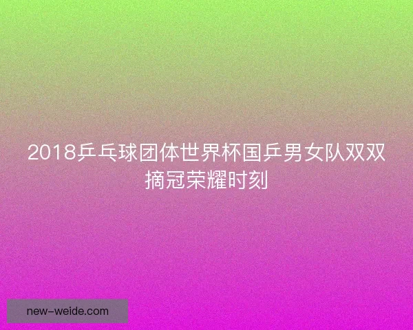 2018乒乓球团体世界杯国乒男女队双双摘冠荣耀时刻