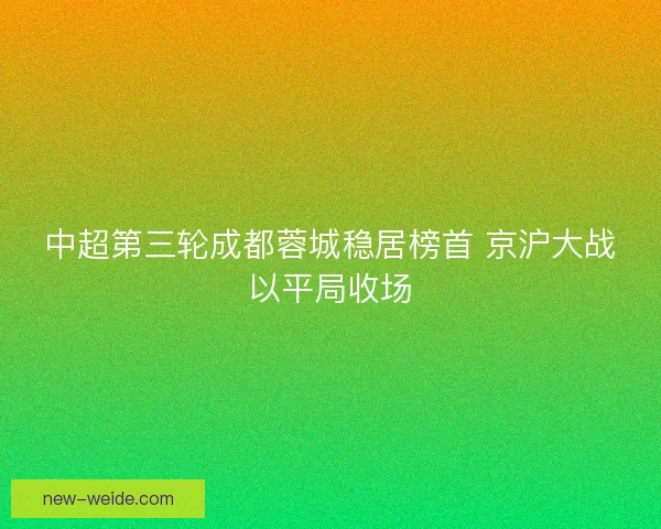 中超第三轮成都蓉城稳居榜首 京沪大战以平局收场 中超第三轮成都蓉城稳居榜首 京沪大战以平局收场