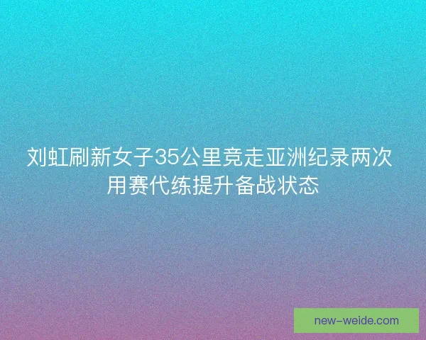 刘虹刷新女子35公里竞走亚洲纪录两次 用赛代练提升备战状态