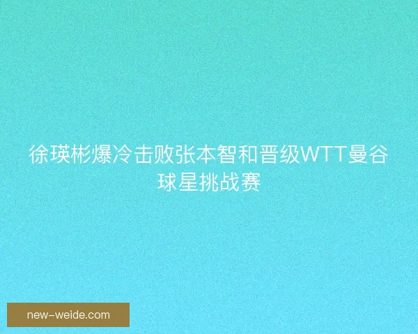 徐瑛彬爆冷击败张本智和晋级WTT曼谷球星挑战赛 徐瑛彬爆冷击败张本智和晋级WTT曼谷球星挑战赛