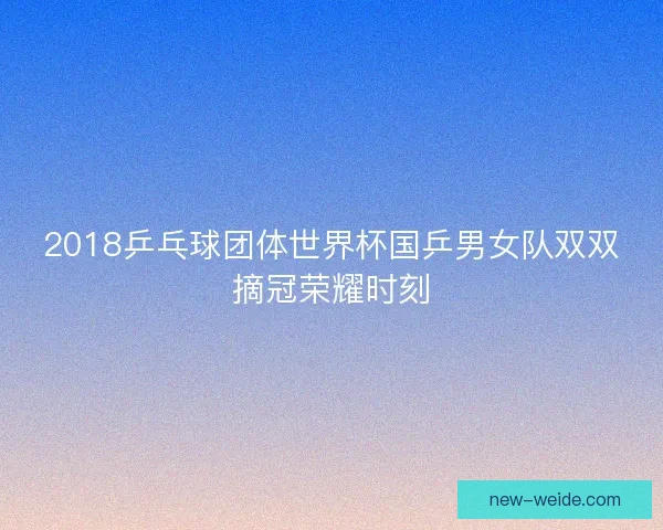 2018乒乓球团体世界杯国乒男女队双双摘冠荣耀时刻