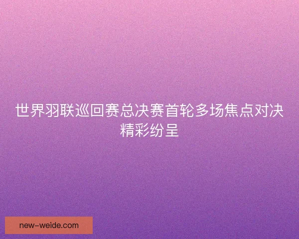 世界羽联巡回赛总决赛首轮多场焦点对决精彩纷呈