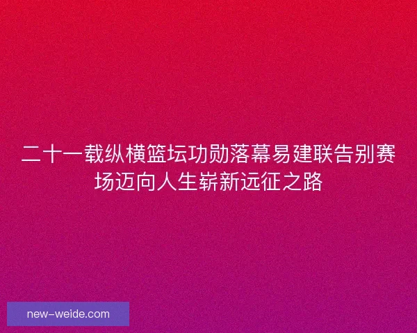 二十一载纵横篮坛功勋落幕易建联告别赛场迈向人生崭新远征之路